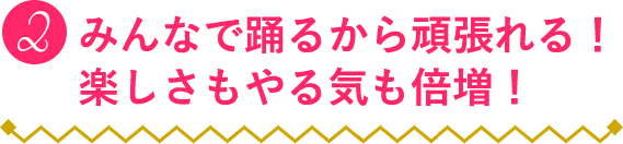 ２：みんなで踊るから頑張れる！楽しさもやる気も倍増！